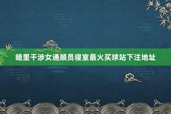 暗里干涉女通顺员寝室最火买球站下注地址