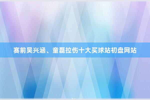 赛前吴兴涵、童磊拉伤十大买球站初盘网站