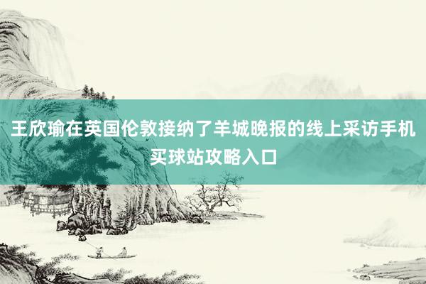 王欣瑜在英国伦敦接纳了羊城晚报的线上采访手机买球站攻略入口