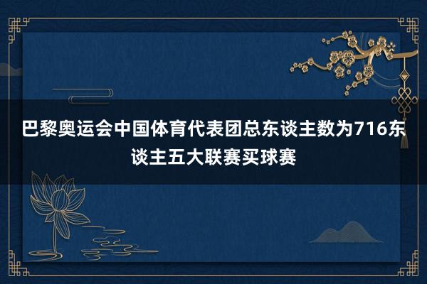 巴黎奥运会中国体育代表团总东谈主数为716东谈主五大联赛买球赛