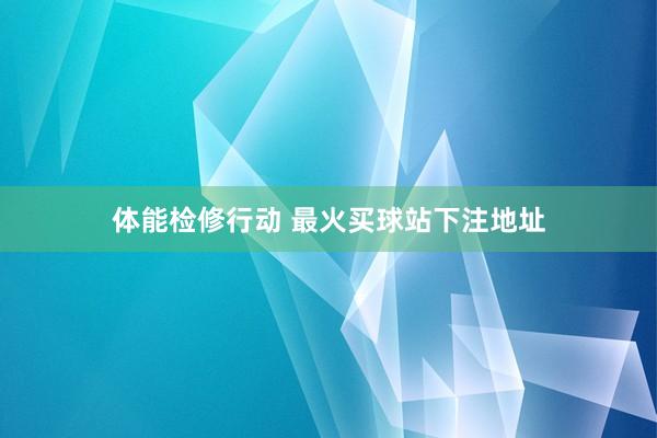 体能检修行动 最火买球站下注地址