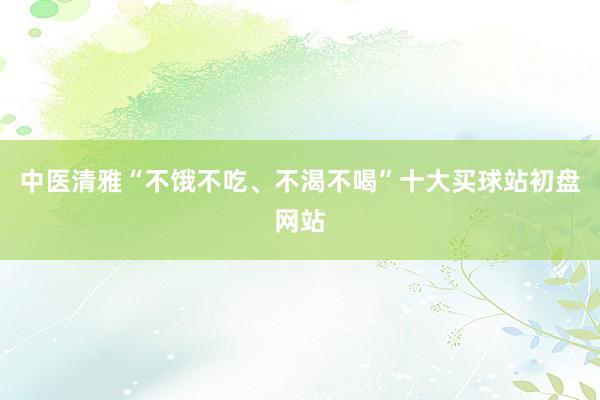 中医清雅“不饿不吃、不渴不喝”十大买球站初盘网站