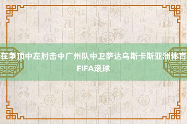 在争顶中左肘击中广州队中卫萨达乌斯卡斯亚洲体育FIFA滚球