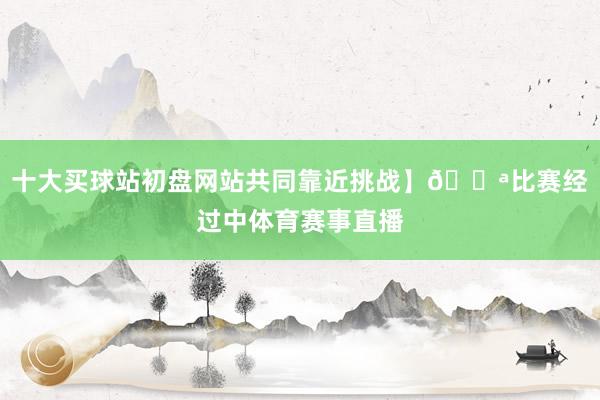 十大买球站初盘网站共同靠近挑战】💪比赛经过中体育赛事直播