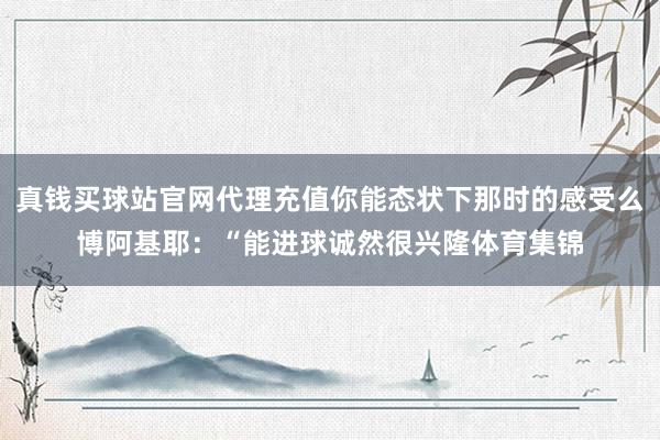 真钱买球站官网代理充值你能态状下那时的感受么博阿基耶：“能进球诚然很兴隆体育集锦