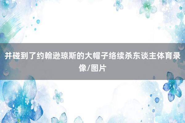 并碰到了约翰逊琼斯的大帽子络续杀东谈主体育录像/图片