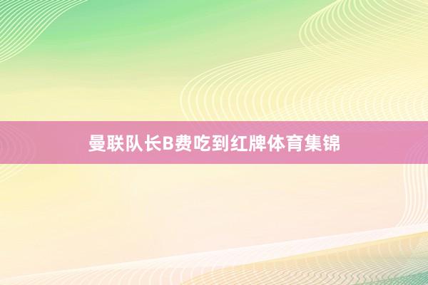 曼联队长B费吃到红牌体育集锦