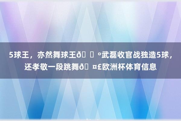 5球王，亦然舞球王🕺武磊收官战独造5球，还孝敬一段跳舞🤣欧洲杯体育信息