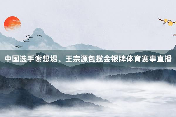 中国选手谢想埸、王宗源包揽金银牌体育赛事直播