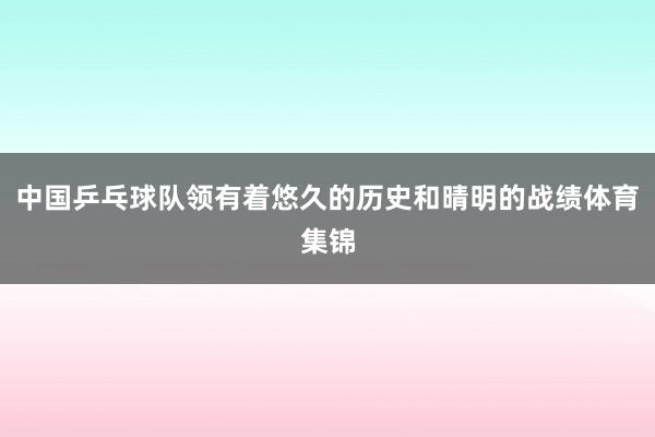 中国乒乓球队领有着悠久的历史和晴明的战绩体育集锦