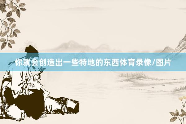 你就会创造出一些特地的东西体育录像/图片