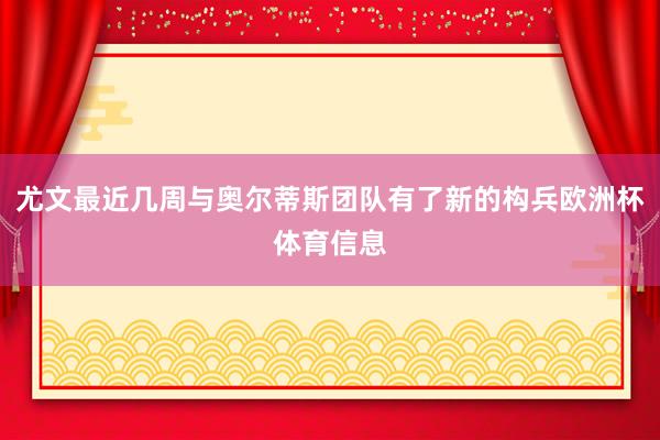 尤文最近几周与奥尔蒂斯团队有了新的构兵欧洲杯体育信息