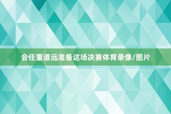 会任重道远准备这场决赛体育录像/图片