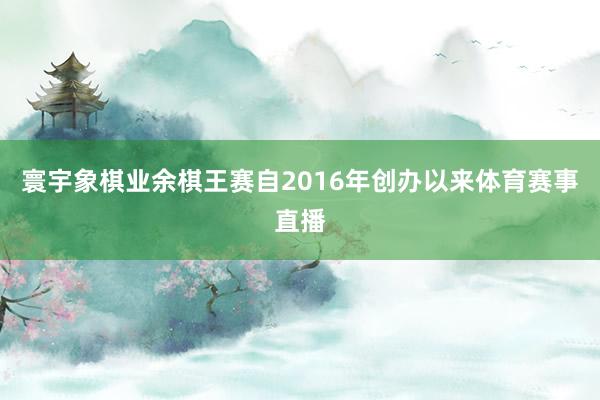 寰宇象棋业余棋王赛自2016年创办以来体育赛事直播