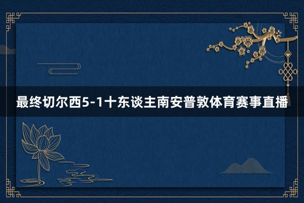 最终切尔西5-1十东谈主南安普敦体育赛事直播