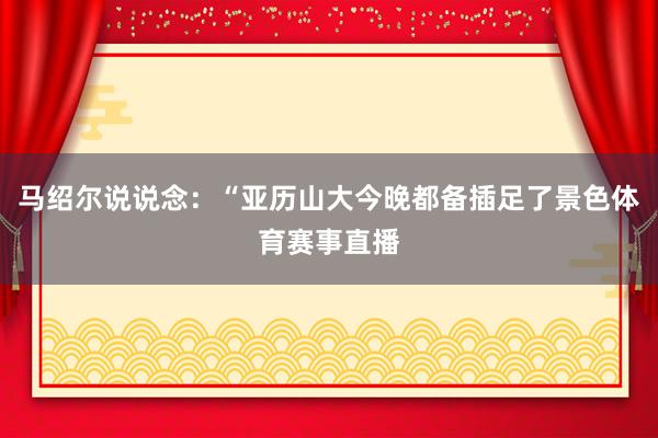 马绍尔说说念：“亚历山大今晚都备插足了景色体育赛事直播