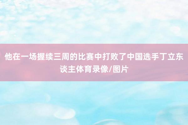 他在一场握续三周的比赛中打败了中国选手丁立东谈主体育录像/图片