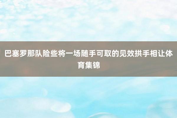 巴塞罗那队险些将一场随手可取的见效拱手相让体育集锦