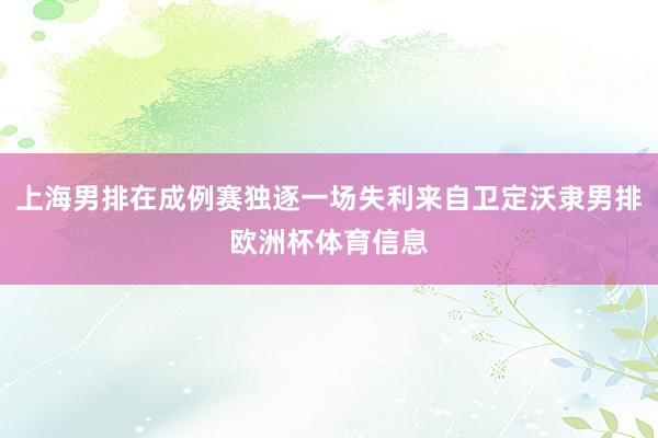 上海男排在成例赛独逐一场失利来自卫定沃隶男排欧洲杯体育信息