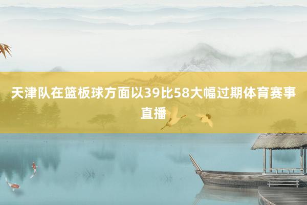 天津队在篮板球方面以39比58大幅过期体育赛事直播