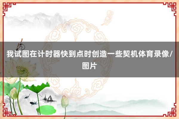 我试图在计时器快到点时创造一些契机体育录像/图片