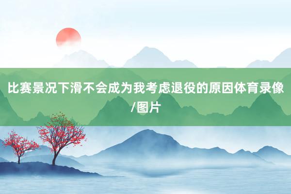 比赛景况下滑不会成为我考虑退役的原因体育录像/图片